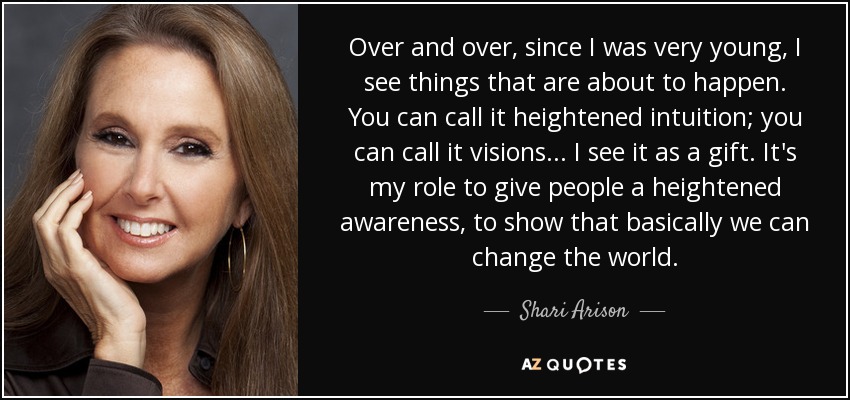 Over and over, since I was very young, I see things that are about to happen. You can call it heightened intuition; you can call it visions... I see it as a gift. It's my role to give people a heightened awareness, to show that basically we can change the world. - Shari Arison