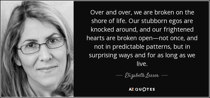Over and over, we are broken on the shore of life. Our stubborn egos are knocked around, and our frightened hearts are broken open—not once, and not in predictable patterns, but in surprising ways and for as long as we live. - Elizabeth Lesser