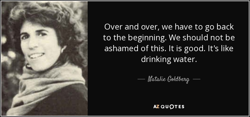 Over and over, we have to go back to the beginning. We should not be ashamed of this. It is good. It's like drinking water. - Natalie Goldberg