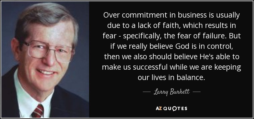 Over commitment in business is usually due to a lack of faith, which results in fear - specifically, the fear of failure. But if we really believe God is in control, then we also should believe He's able to make us successful while we are keeping our lives in balance. - Larry Burkett