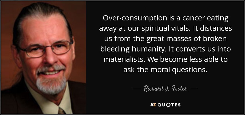 Over-consumption is a cancer eating away at our spiritual vitals. It distances us from the great masses of broken bleeding humanity. It converts us into materialists. We become less able to ask the moral questions. - Richard J. Foster