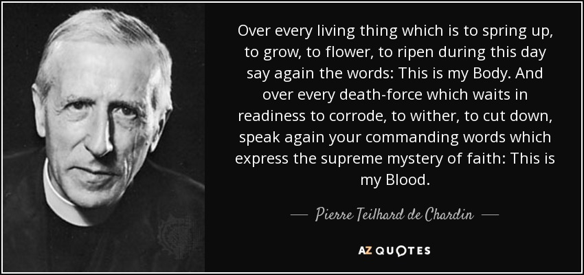 Over every living thing which is to spring up, to grow, to flower, to ripen during this day say again the words: This is my Body. And over every death-force which waits in readiness to corrode, to wither, to cut down, speak again your commanding words which express the supreme mystery of faith: This is my Blood. - Pierre Teilhard de Chardin