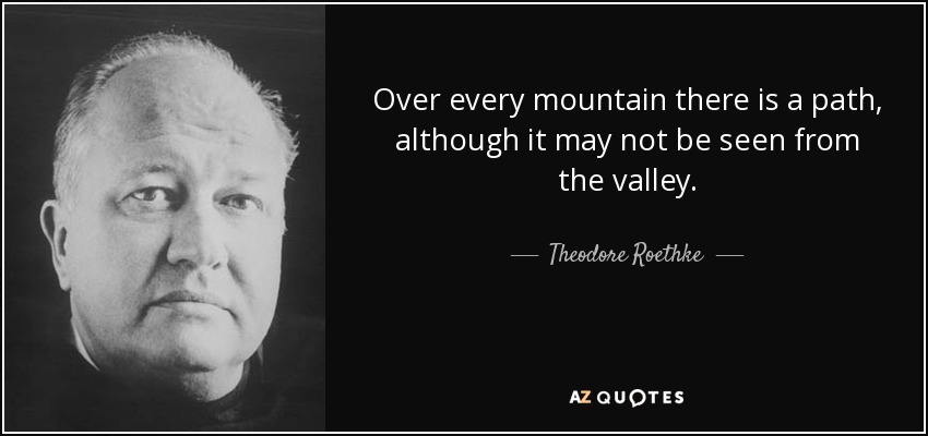 Over every mountain there is a path, although it may not be seen from the valley. - Theodore Roethke