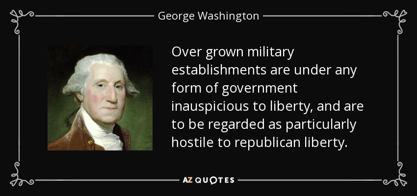 Over grown military establishments are under any form of government inauspicious to liberty, and are to be regarded as particularly hostile to republican liberty. - George Washington