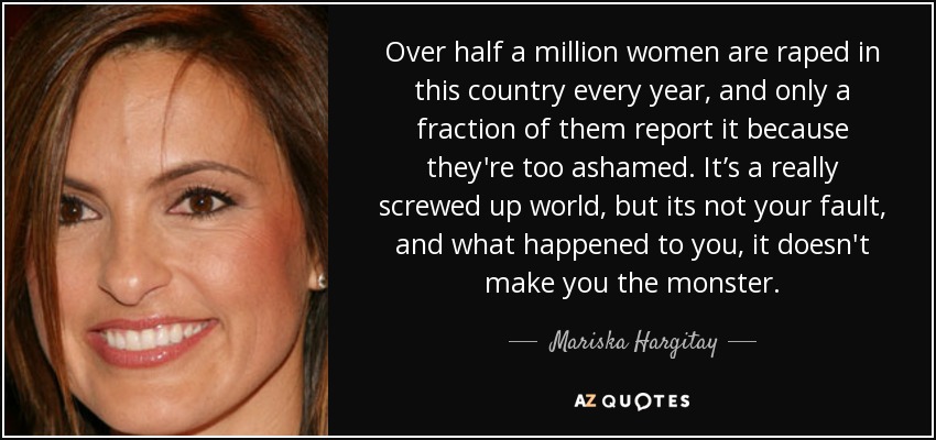 Over half a million women are raped in this country every year, and only a fraction of them report it because they're too ashamed. It’s a really screwed up world, but its not your fault, and what happened to you, it doesn't make you the monster. - Mariska Hargitay