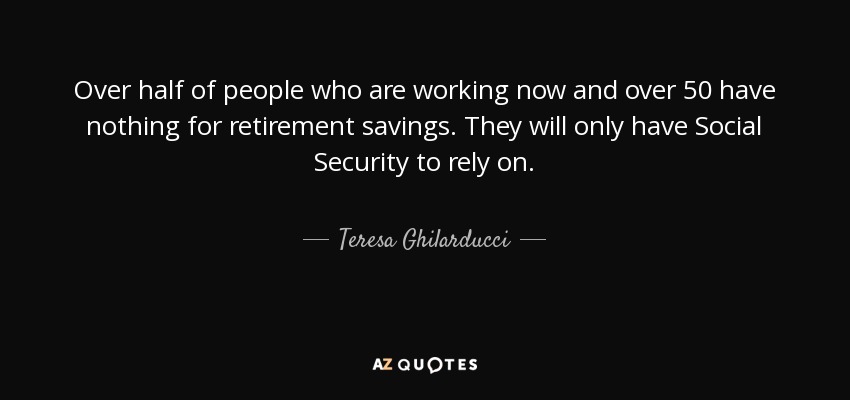 Over half of people who are working now and over 50 have nothing for retirement savings. They will only have Social Security to rely on. - Teresa Ghilarducci