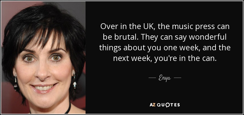 Over in the UK, the music press can be brutal. They can say wonderful things about you one week, and the next week, you're in the can. - Enya