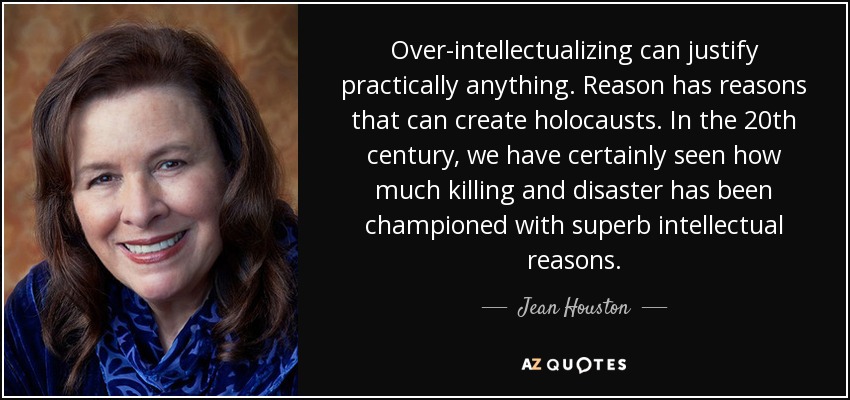 Over-intellectualizing can justify practically anything. Reason has reasons that can create holocausts. In the 20th century, we have certainly seen how much killing and disaster has been championed with superb intellectual reasons. - Jean Houston