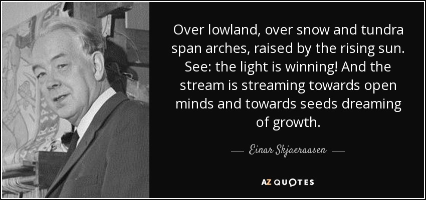 Over lowland, over snow and tundra span arches, raised by the rising sun. See: the light is winning! And the stream is streaming towards open minds and towards seeds dreaming of growth. - Einar Skjaeraasen