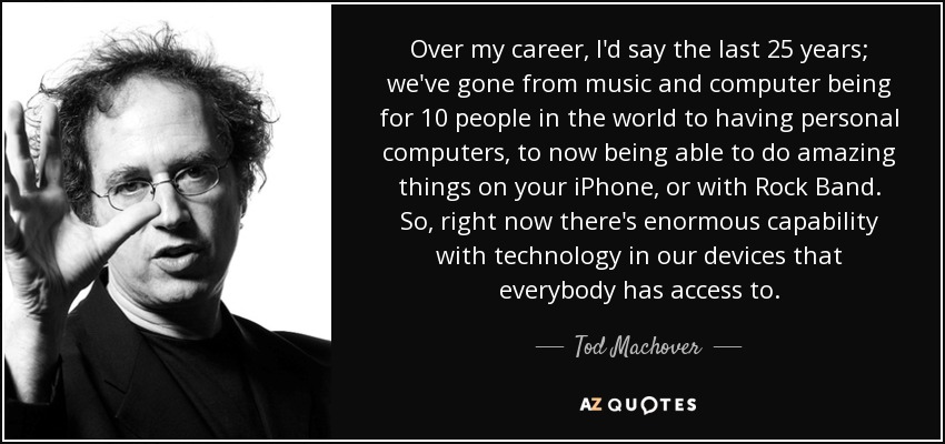 Over my career, I'd say the last 25 years; we've gone from music and computer being for 10 people in the world to having personal computers, to now being able to do amazing things on your iPhone, or with Rock Band. So, right now there's enormous capability with technology in our devices that everybody has access to. - Tod Machover