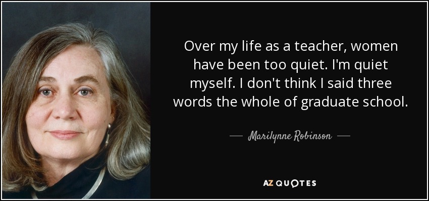 Over my life as a teacher, women have been too quiet. I'm quiet myself. I don't think I said three words the whole of graduate school. - Marilynne Robinson
