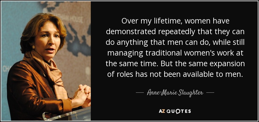 Over my lifetime, women have demonstrated repeatedly that they can do anything that men can do, while still managing traditional women's work at the same time. But the same expansion of roles has not been available to men. - Anne-Marie Slaughter