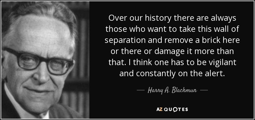 Over our history there are always those who want to take this wall of separation and remove a brick here or there or damage it more than that. I think one has to be vigilant and constantly on the alert. - Harry A. Blackmun