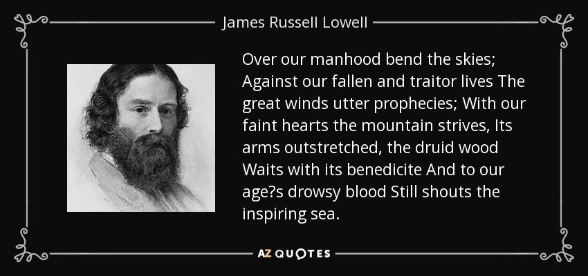 Over our manhood bend the skies; Against our fallen and traitor lives The great winds utter prophecies; With our faint hearts the mountain strives, Its arms outstretched, the druid wood Waits with its benedicite And to our ages drowsy blood Still shouts the inspiring sea. - James Russell Lowell