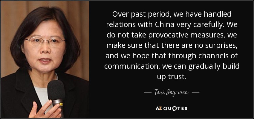 Over past period, we have handled relations with China very carefully. We do not take provocative measures, we make sure that there are no surprises, and we hope that through channels of communication, we can gradually build up trust. - Tsai Ing-wen