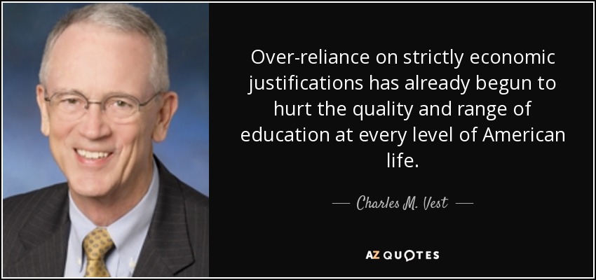 Over-reliance on strictly economic justifications has already begun to hurt the quality and range of education at every level of American life. - Charles M. Vest