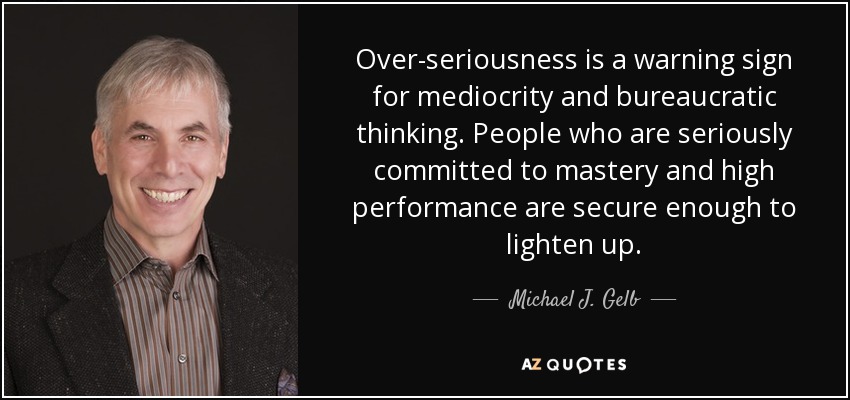Over-seriousness is a warning sign for mediocrity and bureaucratic thinking. People who are seriously committed to mastery and high performance are secure enough to lighten up. - Michael J. Gelb