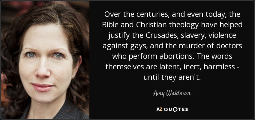 Over the centuries, and even today, the Bible and Christian theology have helped justify the Crusades, slavery, violence against gays, and the murder of doctors who perform abortions. The words themselves are latent, inert, harmless - until they aren't. - Amy Waldman
