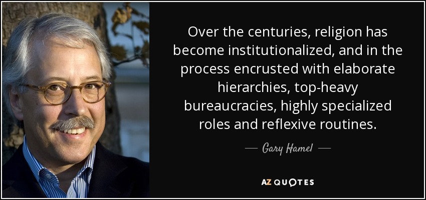 Over the centuries, religion has become institutionalized, and in the process encrusted with elaborate hierarchies, top-heavy bureaucracies, highly specialized roles and reflexive routines. - Gary Hamel