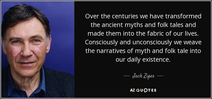 Over the centuries we have transformed the ancient myths and folk tales and made them into the fabric of our lives. Consciously and unconsciously we weave the narratives of myth and folk tale into our daily existence. - Jack Zipes