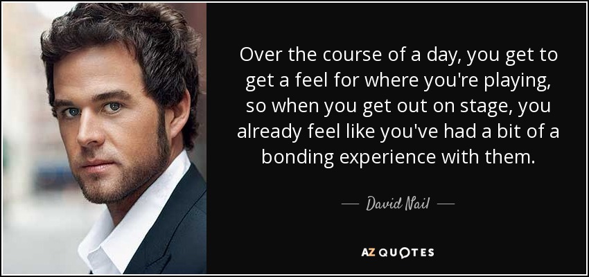 Over the course of a day, you get to get a feel for where you're playing, so when you get out on stage, you already feel like you've had a bit of a bonding experience with them. - David Nail