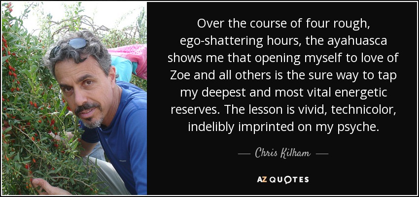 Over the course of four rough, ego-shattering hours, the ayahuasca shows me that opening myself to love of Zoe and all others is the sure way to tap my deepest and most vital energetic reserves. The lesson is vivid, technicolor, indelibly imprinted on my psyche. - Chris Kilham
