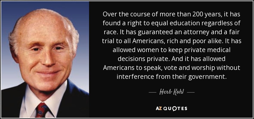 Over the course of more than 200 years, it has found a right to equal education regardless of race. It has guaranteed an attorney and a fair trial to all Americans, rich and poor alike. It has allowed women to keep private medical decisions private. And it has allowed Americans to speak, vote and worship without interference from their government. - Herb Kohl