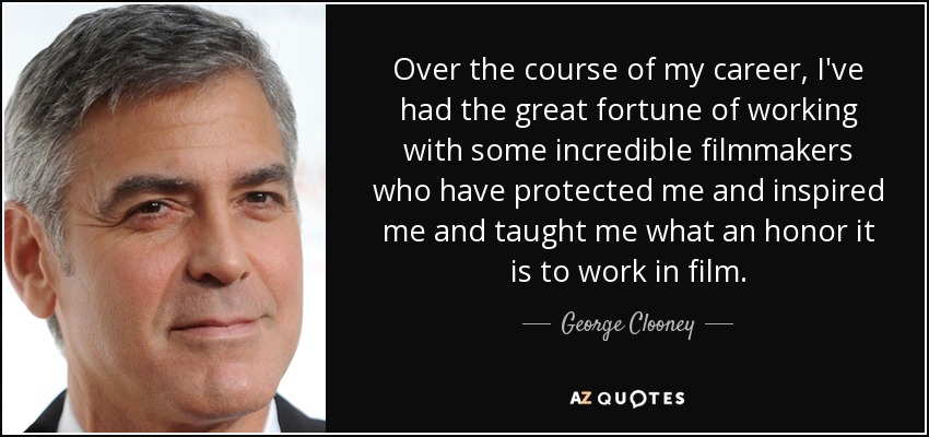 Over the course of my career, I've had the great fortune of working with some incredible filmmakers who have protected me and inspired me and taught me what an honor it is to work in film. - George Clooney