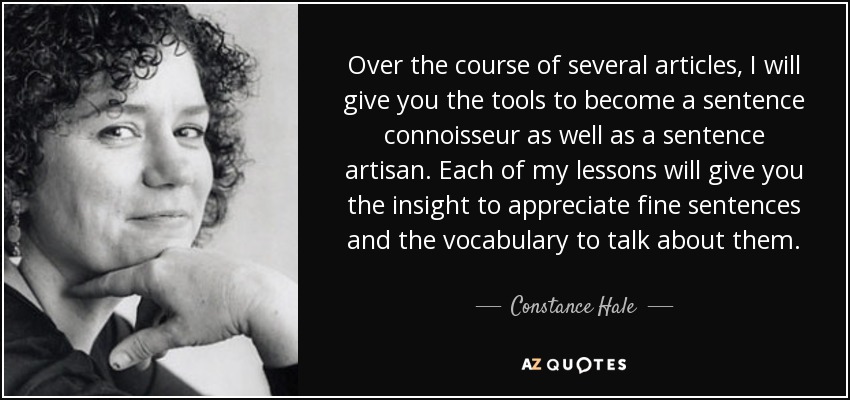 Over the course of several articles, I will give you the tools to become a sentence connoisseur as well as a sentence artisan. Each of my lessons will give you the insight to appreciate fine sentences and the vocabulary to talk about them. - Constance Hale
