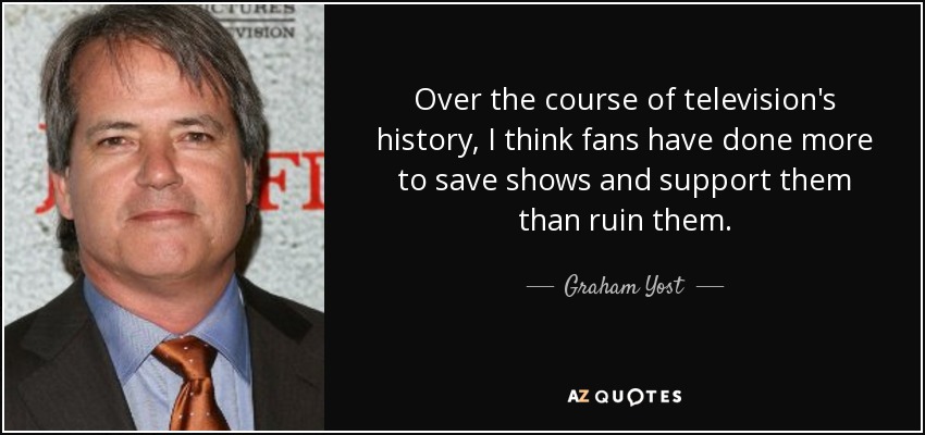 Over the course of television's history, I think fans have done more to save shows and support them than ruin them. - Graham Yost