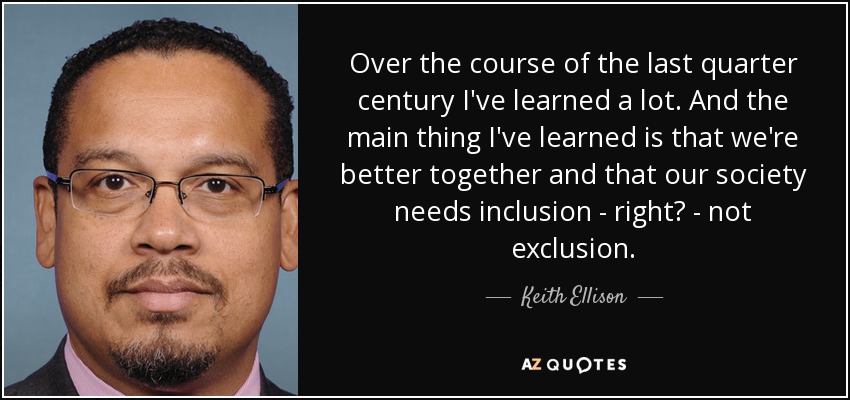Over the course of the last quarter century I've learned a lot. And the main thing I've learned is that we're better together and that our society needs inclusion - right? - not exclusion. - Keith Ellison
