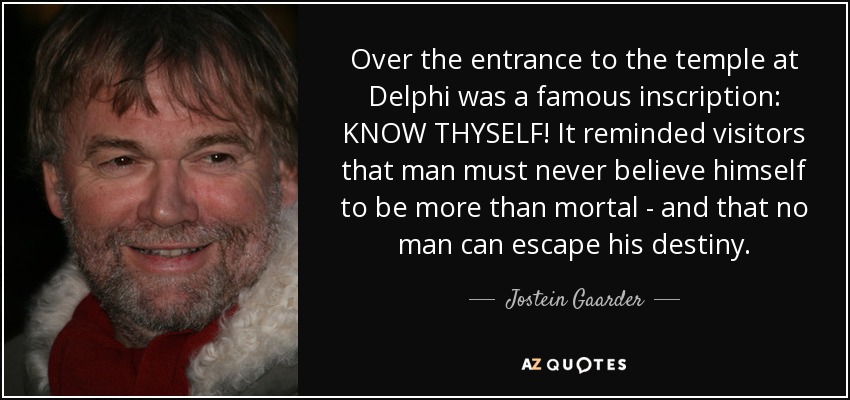 Over the entrance to the temple at Delphi was a famous inscription: KNOW THYSELF! It reminded visitors that man must never believe himself to be more than mortal - and that no man can escape his destiny. - Jostein Gaarder