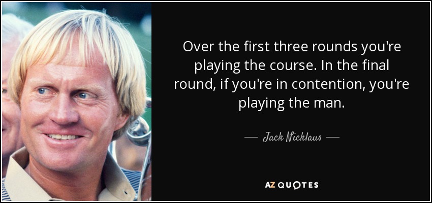 Over the first three rounds you're playing the course. In the final round, if you're in contention, you're playing the man. - Jack Nicklaus
