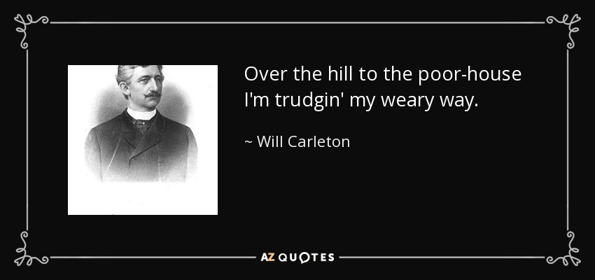 Over the hill to the poor-house I'm trudgin' my weary way. - Will Carleton