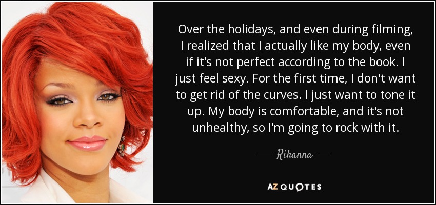 Over the holidays, and even during filming, I realized that I actually like my body, even if it's not perfect according to the book. I just feel sexy. For the first time, I don't want to get rid of the curves. I just want to tone it up. My body is comfortable, and it's not unhealthy, so I'm going to rock with it. - Rihanna