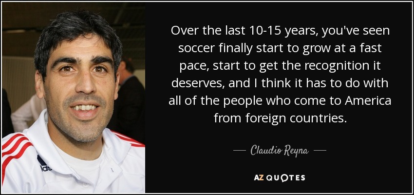 Over the last 10-15 years, you've seen soccer finally start to grow at a fast pace, start to get the recognition it deserves, and I think it has to do with all of the people who come to America from foreign countries. - Claudio Reyna