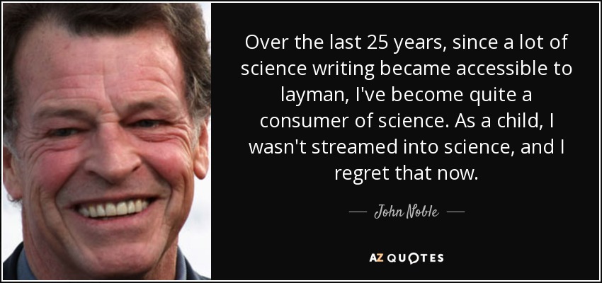 Over the last 25 years, since a lot of science writing became accessible to layman, I've become quite a consumer of science. As a child, I wasn't streamed into science, and I regret that now. - John Noble