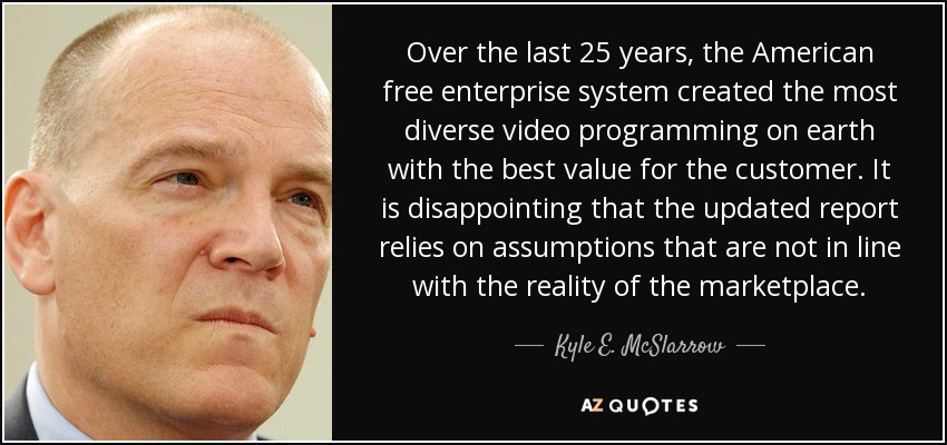 Over the last 25 years, the American free enterprise system created the most diverse video programming on earth with the best value for the customer. It is disappointing that the updated report relies on assumptions that are not in line with the reality of the marketplace. - Kyle E. McSlarrow