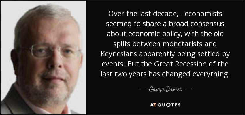 Over the last decade, - economists seemed to share a broad consensus about economic policy, with the old splits between monetarists and Keynesians apparently being settled by events. But the Great Recession of the last two years has changed everything. - Gavyn Davies