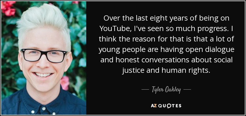 Over the last eight years of being on YouTube, I've seen so much progress. I think the reason for that is that a lot of young people are having open dialogue and honest conversations about social justice and human rights. - Tyler Oakley