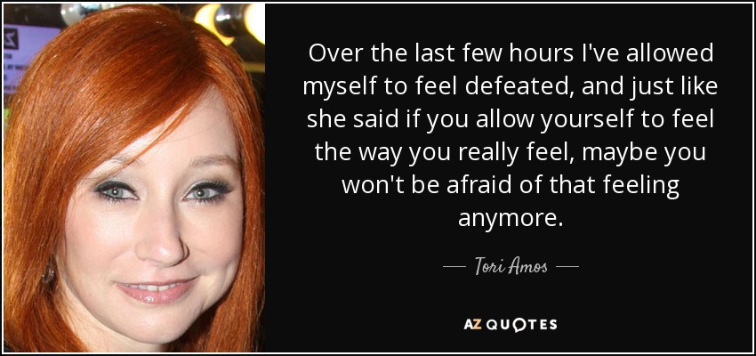 Over the last few hours I've allowed myself to feel defeated, and just like she said if you allow yourself to feel the way you really feel, maybe you won't be afraid of that feeling anymore. - Tori Amos