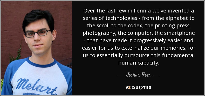 Over the last few millennia we've invented a series of technologies - from the alphabet to the scroll to the codex, the printing press, photography, the computer, the smartphone - that have made it progressively easier and easier for us to externalize our memories, for us to essentially outsource this fundamental human capacity. - Joshua Foer