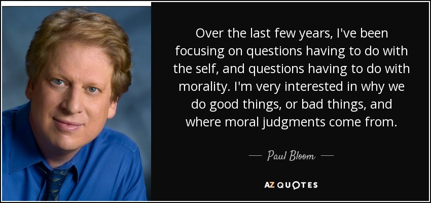 Over the last few years, I've been focusing on questions having to do with the self, and questions having to do with morality. I'm very interested in why we do good things, or bad things, and where moral judgments come from. - Paul Bloom