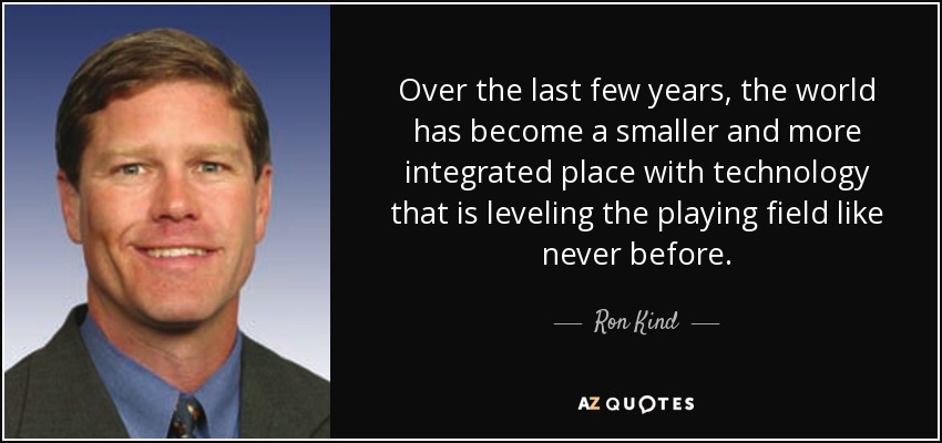 Over the last few years, the world has become a smaller and more integrated place with technology that is leveling the playing field like never before. - Ron Kind