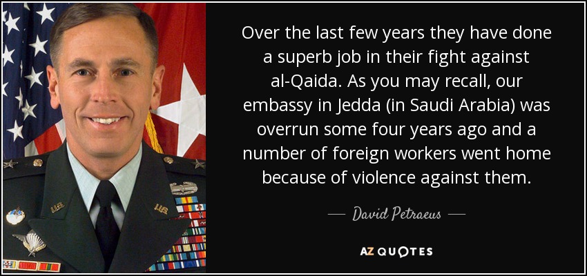 Over the last few years they have done a superb job in their fight against al-Qaida. As you may recall, our embassy in Jedda (in Saudi Arabia) was overrun some four years ago and a number of foreign workers went home because of violence against them. - David Petraeus