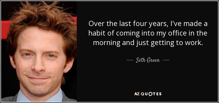 Over the last four years, I've made a habit of coming into my office in the morning and just getting to work. - Seth Green