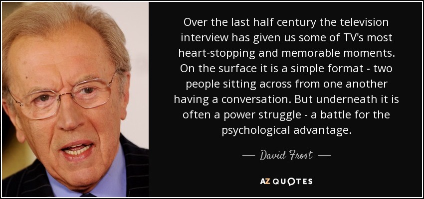 Over the last half century the television interview has given us some of TV's most heart-stopping and memorable moments. On the surface it is a simple format - two people sitting across from one another having a conversation. But underneath it is often a power struggle - a battle for the psychological advantage. - David Frost