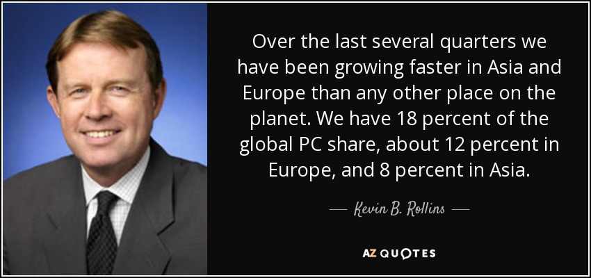 Over the last several quarters we have been growing faster in Asia and Europe than any other place on the planet. We have 18 percent of the global PC share, about 12 percent in Europe, and 8 percent in Asia. - Kevin B. Rollins