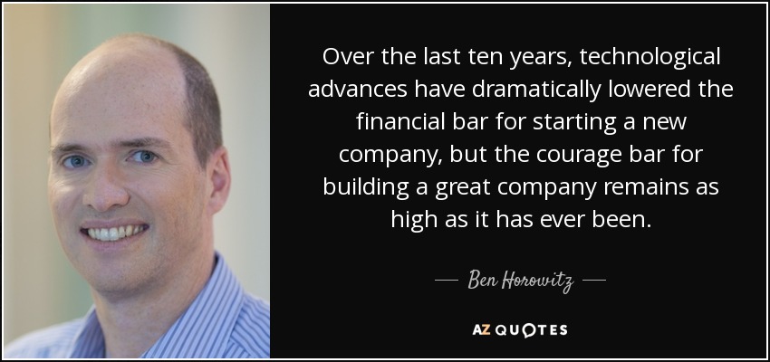 Over the last ten years, technological advances have dramatically lowered the financial bar for starting a new company, but the courage bar for building a great company remains as high as it has ever been. - Ben Horowitz