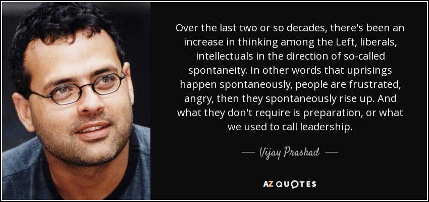 Over the last two or so decades, there's been an increase in thinking among the Left, liberals, intellectuals in the direction of so-called spontaneity. In other words that uprisings happen spontaneously, people are frustrated, angry, then they spontaneously rise up. And what they don't require is preparation, or what we used to call leadership. - Vijay Prashad